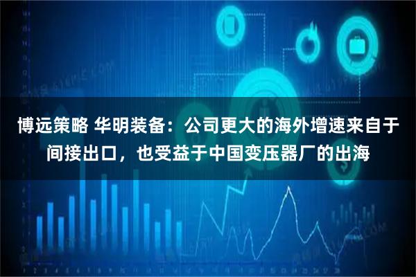 博远策略 华明装备:公司更大的海外增速来自于间接出口,也受益于中国变压器厂的出海