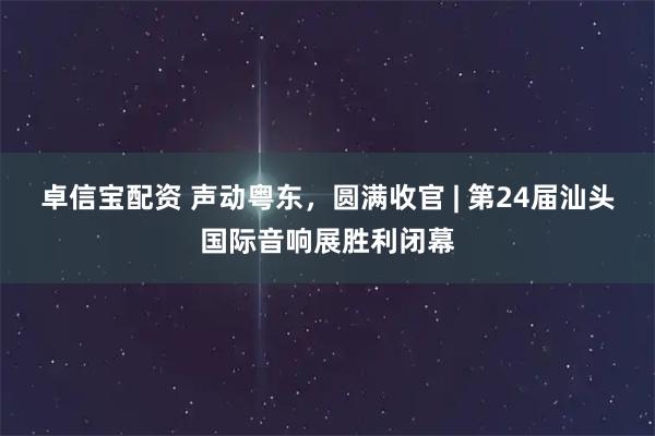 卓信宝配资 声动粤东，圆满收官 | 第24届汕头国际音响展胜利闭幕