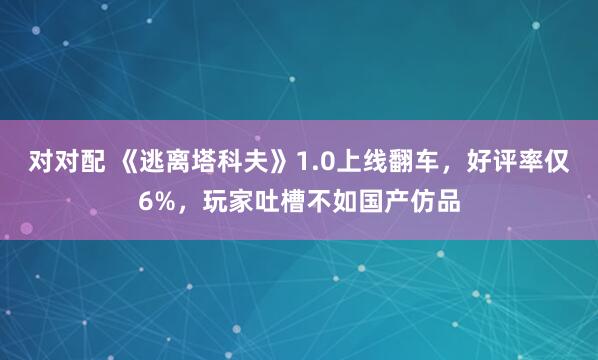 对对配 《逃离塔科夫》1.0上线翻车,好评率仅6%,玩家吐槽不如国产仿品