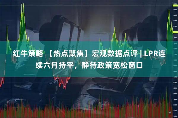 红牛策略 【热点聚焦】宏观数据点评 | LPR连续六月持平,静待政策宽松窗口