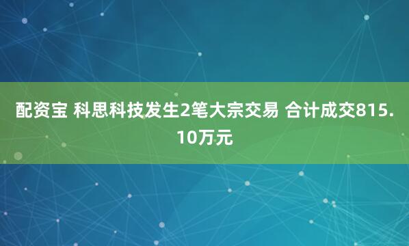 配资宝 科思科技发生2笔大宗交易 合计成交815.10万元