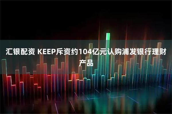 汇银配资 KEEP斥资约104亿元认购浦发银行理财产品