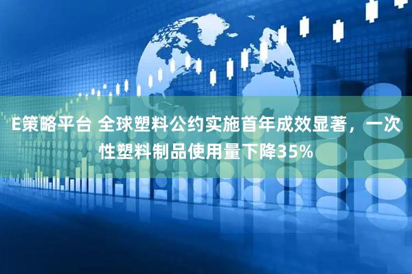 E策略平台 全球塑料公约实施首年成效显著，一次性塑料制品使用量下降35%