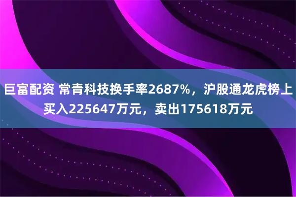 巨富配资 常青科技换手率2687%,沪股通龙虎榜上买入225647万元,卖出175618万元