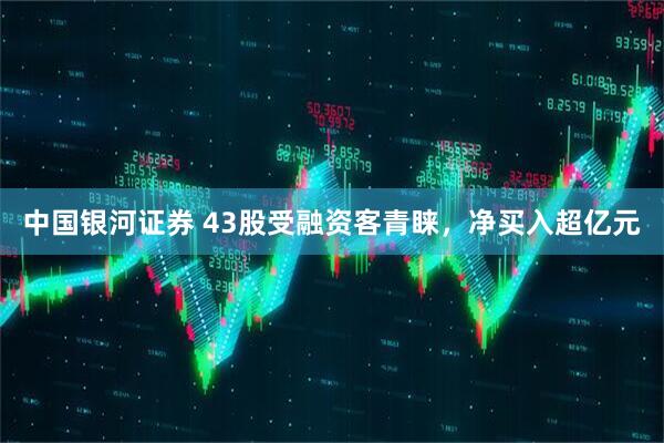 中国银河证券 43股受融资客青睐，净买入超亿元