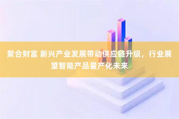 聚合财富 新兴产业发展带动供应链升级，行业展望智能产品量产化未来